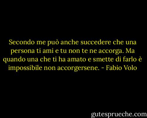 Secondo me può anche succedere che una persona ti ami e tu non te ne accorga. Ma quando una che ti ha amato e smette di farlo è impossibile non accorgersene. - Fabio Volo