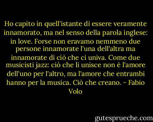Ho capito in quell'istante di essere veramente innamorato, ma nel senso della parola inglese: in love. Forse non eravamo nemmeno due persone innamorate l'una dell'altra ma innamorate di ciò che ci univa. Come due musicisti jazz: ciò che li unisce non è l'amore dell'uno per l'altro, ma l'amore che entrambi hanno per la musica. Ciò che creano. - Fabio Volo