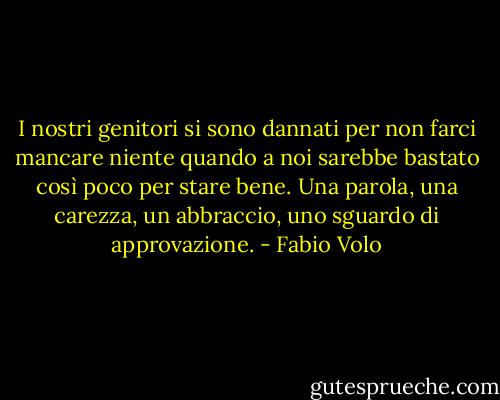 I nostri genitori si sono dannati per non farci mancare niente quando a noi sarebbe bastato così poco per stare bene. Una parola, una carezza, un abbraccio, uno sguardo di approvazione. - Fabio Volo