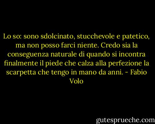 Lo so: sono sdolcinato, stucchevole e patetico, ma non posso farci niente. Credo sia la conseguenza naturale di quando si incontra finalmente il piede che calza alla perfezione la scarpetta che tengo in mano da anni. - Fabio Volo