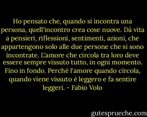 Ho pensato che, quando si incontra una persona, quell'incontro crea cose nuove. Dà vita a pensieri, riflessioni, sentimenti, azioni, che appartengono solo alle due persone che si sono incontrate. L'amore che circola tra loro deve essere sempre vissuto tutto, in ogni momento. Fino in fondo. Perché l'amore quando circola, quando viene vissuto è leggero e fa sentire leggeri. - Fabio Volo