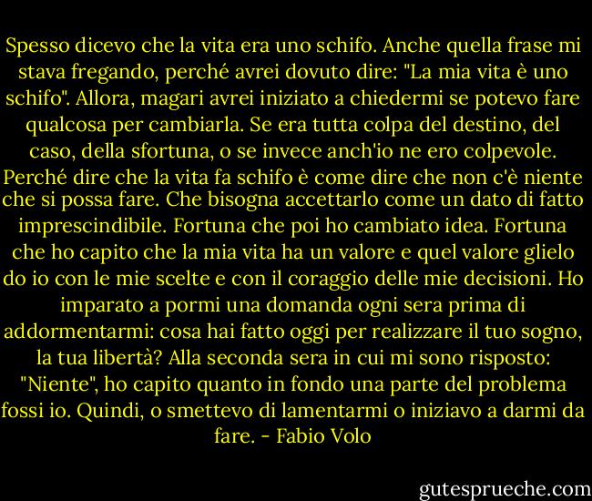 Spesso dicevo che la vita era uno schifo.<br />Anche quella frase mi stava fregando, perché avrei dovuto dire: "La mia vita è uno schifo".<br />Allora, magari avrei iniziato a chiedermi se potevo fare qualcosa per cambiarla.<br />Se era tutta colpa del destino, del caso, della sfortuna, o se invece anch'io ne ero colpevole. Perché dire che la vita fa schifo è come dire che non c'è niente che si possa fare.<br />Che bisogna accettarlo come un dato di fatto imprescindibile.<br />Fortuna che poi ho cambiato idea.<br />Fortuna che ho capito che la mia vita ha un valore e quel valore glielo do io con le mie scelte e con il coraggio delle mie decisioni.<br />Ho imparato a pormi una domanda ogni sera prima di addormentarmi: cosa hai fatto oggi per realizzare il tuo sogno, la tua libertà?<br />Alla seconda sera in cui mi sono risposto: "Niente", ho capito quanto in fondo una parte del problema fossi io.<br />Quindi, o smettevo di lamentarmi o iniziavo a darmi da fare. - Fabio Volo