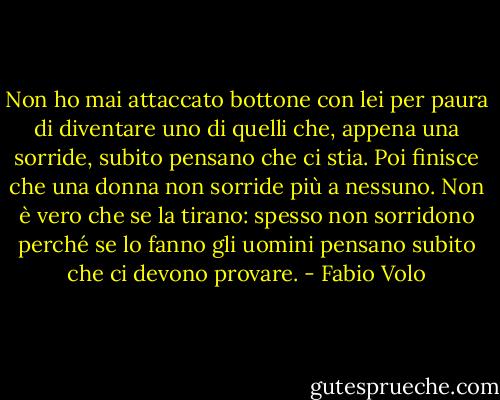 Non ho mai attaccato bottone con lei per paura di diventare uno di quelli che, appena una sorride, subito pensano che ci stia. Poi finisce che una donna non sorride più a nessuno. Non è vero che se la tirano: spesso non sorridono perché se lo fanno gli uomini pensano subito che ci devono provare. - Fabio Volo