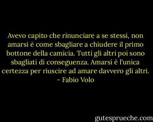Avevo capito che rinunciare a se stessi, non amarsi è come sbagliare a chiudere il primo bottone della camicia. Tutti gli altri poi sono sbagliati di conseguenza. Amarsi è l'unica certezza per riuscire ad amare davvero gli altri. - Fabio Volo