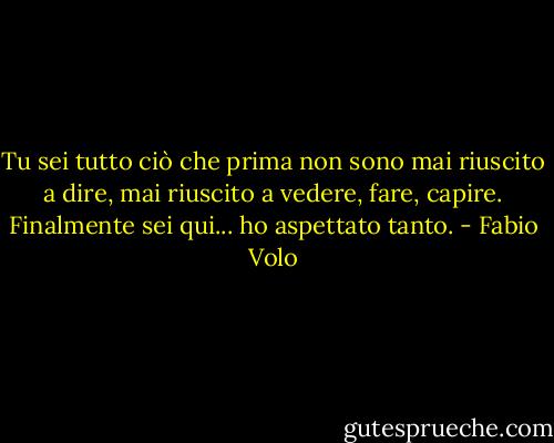 Tu sei tutto ciò che prima non sono mai riuscito a dire, mai riuscito a vedere, fare, capire. Finalmente sei qui... ho aspettato tanto. - Fabio Volo
