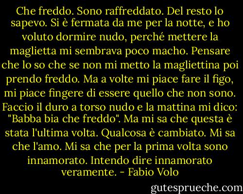 Che freddo. Sono raffreddato. Del resto lo sapevo.<br />Si è fermata da me per la notte, e ho voluto dormire nudo, perché mettere<br />la maglietta mi sembrava poco macho. Pensare che lo so che se non mi metto la magliettina poi prendo freddo. Ma a volte mi piace fare il figo,<br />mi piace fingere di essere quello che non sono. Faccio il duro a torso nudo<br />e la mattina mi dico: "Babba bia che freddo". Ma mi sa che questa<br />è stata l'ultima volta.<br />Qualcosa è cambiato.<br />Mi sa che l'amo. Mi sa che per la prima volta sono innamorato.<br />Intendo dire innamorato veramente. - Fabio Volo