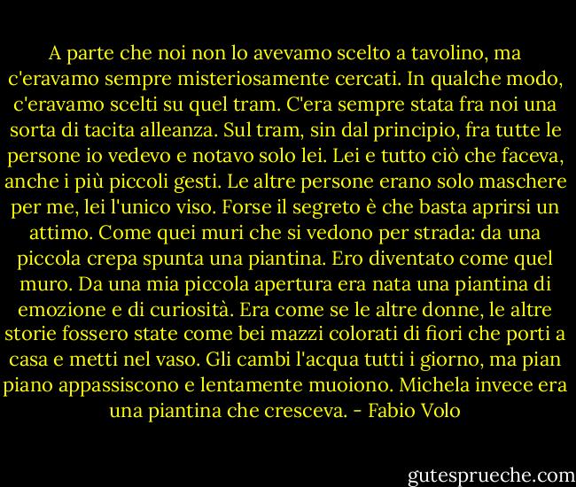 A parte che noi non lo avevamo scelto a tavolino, ma c'eravamo sempre misteriosamente cercati. In qualche modo, c'eravamo scelti su quel tram. C'era sempre stata fra noi una sorta di tacita alleanza. Sul tram, sin dal principio, fra tutte le persone io vedevo e notavo solo lei. Lei e tutto ciò che faceva, anche i più piccoli gesti. Le altre persone erano solo maschere per me, lei l'unico viso. Forse il segreto è che basta aprirsi un attimo. Come quei muri che si vedono per strada: da una piccola crepa spunta una piantina. Ero diventato come quel muro. Da una mia piccola apertura era nata una piantina di emozione e di curiosità. Era come se le altre donne, le altre storie fossero state come bei mazzi colorati di fiori che porti a casa e metti nel vaso. Gli cambi l'acqua tutti i giorno, ma pian piano appassiscono e lentamente muoiono. Michela invece era una piantina che cresceva. - Fabio Volo