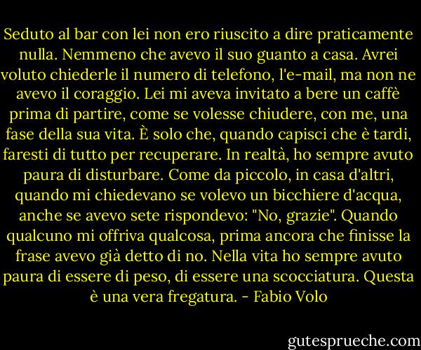 Seduto al bar con lei non ero riuscito a dire praticamente nulla. Nemmeno che avevo il suo guanto a casa. Avrei voluto chiederle il numero di telefono, l'e-mail, ma non ne avevo il coraggio. Lei mi aveva invitato a bere un caffè prima di partire, come se volesse chiudere, con me, una fase della sua vita. È solo che, quando capisci che è tardi, faresti di tutto per recuperare. In realtà, ho sempre avuto paura di disturbare. Come da piccolo, in casa d'altri, quando mi chiedevano se volevo un bicchiere d'acqua, anche se avevo sete rispondevo: "No, grazie". Quando qualcuno mi offriva qualcosa, prima ancora che finisse la frase avevo già detto di no. Nella vita ho sempre avuto paura di essere di peso, di essere una scocciatura. Questa è una vera fregatura. - Fabio Volo