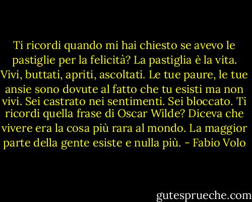 Ti ricordi quando mi hai chiesto se avevo le pastiglie per la felicità? La pastiglia è la vita. Vivi, buttati, apriti, ascoltati. Le tue paure, le tue ansie sono dovute al fatto che tu esisti ma non vivi. Sei castrato nei sentimenti. Sei bloccato. Ti ricordi quella frase di Oscar Wilde? Diceva che vivere era la cosa più rara al mondo. La maggior parte della gente esiste e nulla più. - Fabio Volo