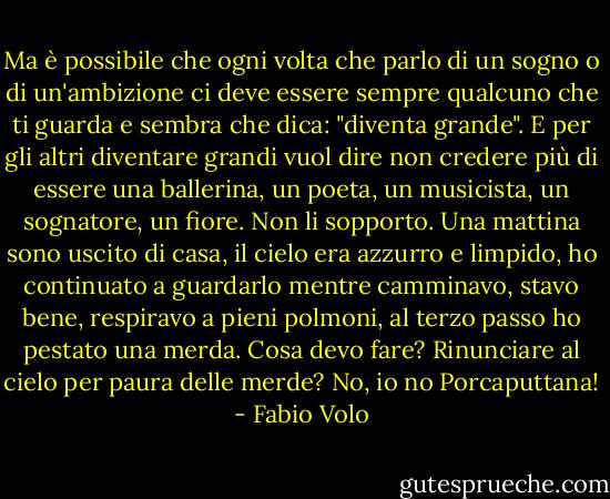 Ma è possibile che ogni volta che parlo di un sogno o di un'ambizione ci deve essere sempre qualcuno che ti guarda e sembra che dica: "diventa grande". E per gli altri diventare grandi vuol dire non credere più di essere una ballerina, un poeta, un musicista, un sognatore, un fiore. Non li sopporto.<br />Una mattina sono uscito di casa, il cielo era azzurro e limpido, ho continuato a guardarlo mentre camminavo, stavo bene, respiravo a pieni polmoni, al terzo passo ho pestato una merda. Cosa devo fare? Rinunciare al cielo per paura delle merde? No, io no Porcaputtana! - Fabio Volo