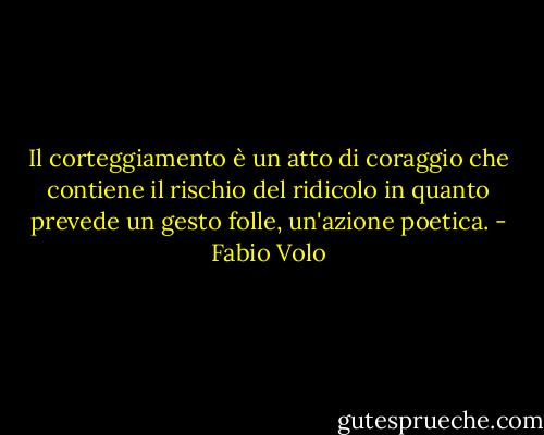 Il corteggiamento è un atto di coraggio che contiene il rischio del ridicolo in quanto prevede un gesto folle, un'azione poetica. - Fabio Volo