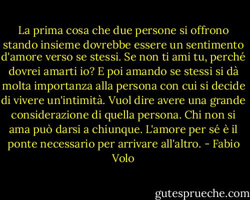 La prima cosa che due persone si offrono stando insieme dovrebbe essere un sentimento d'amore verso se stessi. Se non ti ami tu, perché dovrei amarti io? E poi amando se stessi si dà molta importanza alla persona con cui si decide di vivere un'intimità. Vuol dire avere una grande considerazione di quella persona. Chi non si ama può darsi a chiunque. L'amore per sé è il ponte necessario per arrivare all'altro. - Fabio Volo