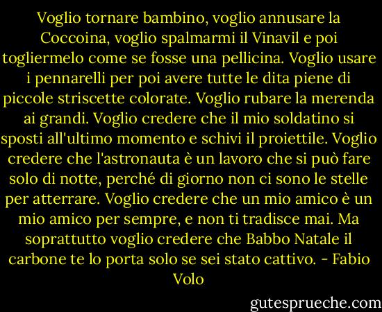 Voglio tornare bambino, voglio annusare la Coccoina, voglio spalmarmi il Vinavil e poi togliermelo come se fosse una pellicina. Voglio usare i pennarelli per poi avere tutte le dita piene di piccole striscette colorate. Voglio rubare la merenda ai grandi. Voglio credere che il mio soldatino si sposti all'ultimo momento e schivi il proiettile. Voglio credere che l'astronauta è un lavoro che si può fare solo di notte, perché di giorno non ci sono le stelle per atterrare. Voglio credere che un mio amico è un mio amico per sempre, e non ti tradisce mai. Ma soprattutto voglio credere che Babbo Natale il carbone te lo porta solo se sei stato cattivo. - Fabio Volo