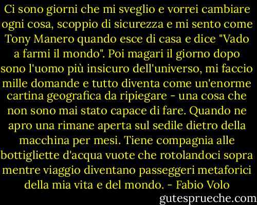 Ci sono giorni che mi sveglio e vorrei cambiare ogni cosa, scoppio di sicurezza e mi sento come Tony Manero quando esce di casa e dice "Vado a farmi il mondo". Poi magari il giorno dopo sono l'uomo più insicuro dell'universo, mi faccio mille domande e tutto diventa come un'enorme cartina geografica da ripiegare - una cosa che non sono mai stato capace di fare. Quando ne apro una rimane aperta sul sedile dietro della macchina per mesi. Tiene compagnia alle bottigliette d'acqua vuote che rotolandoci sopra mentre viaggio diventano passeggeri metaforici della mia vita e del mondo. - Fabio Volo