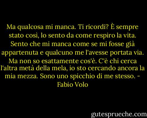 Ma qualcosa mi manca. Ti ricordi? È sempre stato così, lo sento da come respiro la vita.<br />Sento che mi manca come se mi fosse già appartenuta e qualcuno me l'avesse portata via.<br />Ma non so esattamente cos'è. C'è chi cerca l'altra metà della mela, io sto cercando ancora la mia mezza. Sono uno spicchio di me stesso. - Fabio Volo