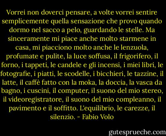 Vorrei non doverci pensare, a volte vorrei sentire semplicemente quella sensazione che provo quando dormo nel sacco a pelo, guardando le stelle. Ma sinceramente mi piace anche molto starmene in casa, mi piacciono molto anche le lenzuola, profumate e pulite, la luce soffusa, il frigorifero, il forno, i tappeti, le candele e gli incensi, i miei libri, le fotografie, i piatti, le scodelle, i bicchieri, le tazzine, il latte, il caffè fatto con la moka, la doccia, la vasca da bagno, i cuscini, il computer, il suono del mio stereo, il videoregistratore, il suono del mio compleanno, il pavimento e il soffitto.<br />L'equilibrio, le carezze, il silenzio. - Fabio Volo