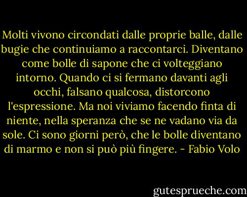 Molti vivono circondati dalle proprie balle, dalle bugie che continuiamo a raccontarci. Diventano come bolle di sapone che ci volteggiano intorno. Quando ci si fermano davanti agli occhi, falsano qualcosa, distorcono l'espressione. Ma noi viviamo facendo finta di niente, nella speranza che se ne vadano via da sole.<br />Ci sono giorni però, che le bolle diventano di marmo e non si può più fingere. - Fabio Volo