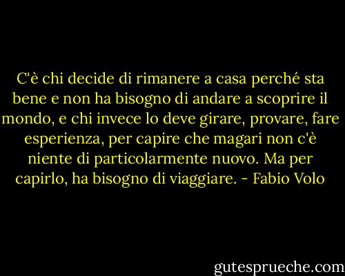 C'è chi decide di rimanere a casa perché sta bene e non ha bisogno di andare a scoprire il mondo, e chi invece lo deve girare, provare, fare esperienza, per capire che magari non c'è niente di particolarmente nuovo. Ma per capirlo, ha bisogno di viaggiare. - Fabio Volo