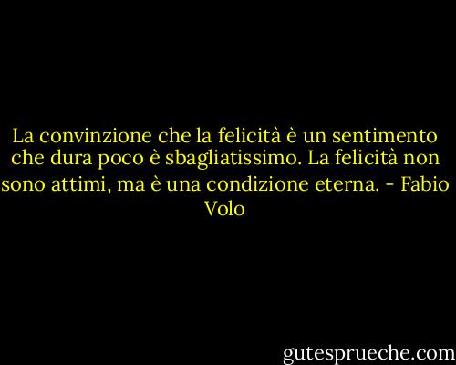 La convinzione che la felicità è un sentimento che dura poco è sbagliatissimo. La felicità non sono attimi, ma è una condizione eterna. - Fabio Volo