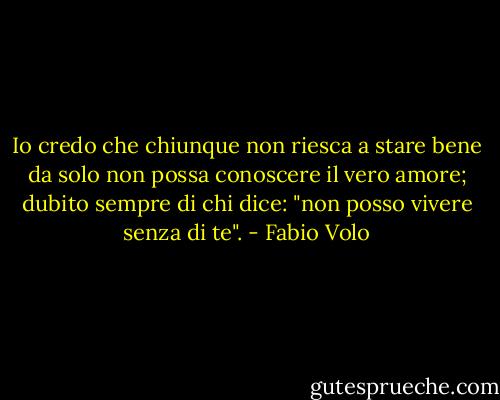 Io credo che chiunque non riesca a stare bene da solo non possa conoscere il vero amore; dubito sempre di chi dice: "non posso vivere senza di te". - Fabio Volo