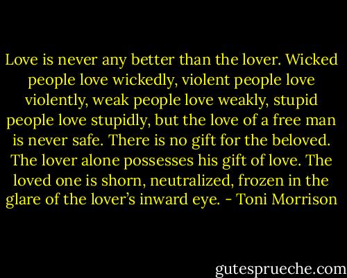 Love is never any better than the lover. Wicked people love wickedly, violent people love violently, weak people love weakly, stupid people love stupidly, but the love of a free man is never safe. There is no gift for the beloved. The lover alone possesses his gift of love. The loved one is shorn, neutralized, frozen in the glare of the lover’s inward eye. - Toni Morrison