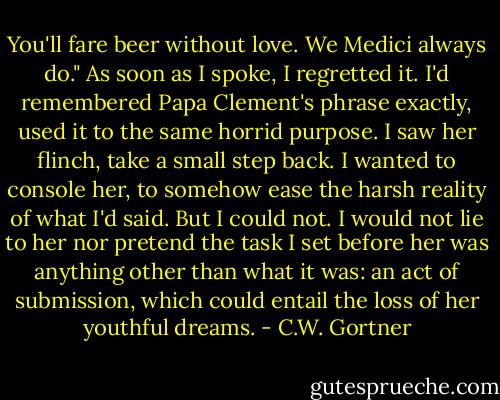 You'll fare beer without love. We Medici always do." As soon as I spoke, I regretted it. I'd remembered Papa Clement's phrase exactly, used it to the same horrid purpose. I saw her flinch, take a small step back. I wanted to console her, to somehow ease the harsh reality of what I'd said. But I could not. I would not lie to her nor pretend the task I set before her was anything other than what it was: an act of submission, which could entail the loss of her youthful dreams. - C.W. Gortner