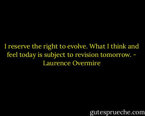 I reserve the right to evolve. What I think and feel today is subject to revision tomorrow. - Laurence Overmire