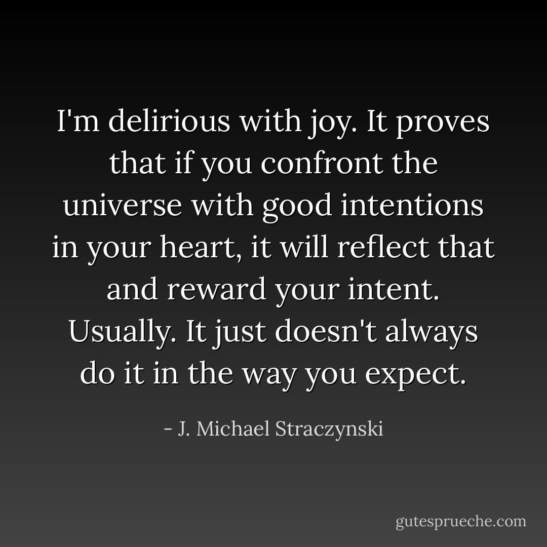 I'm delirious with joy. It proves that if you confront the universe with good intentions in your heart, it will reflect that and reward your intent. Usually. It just doesn't always do it in the way you expect. - J. Michael Straczynski