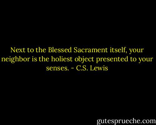 Next to the Blessed Sacrament itself, your neighbor is the holiest object presented to your senses. - C.S. Lewis