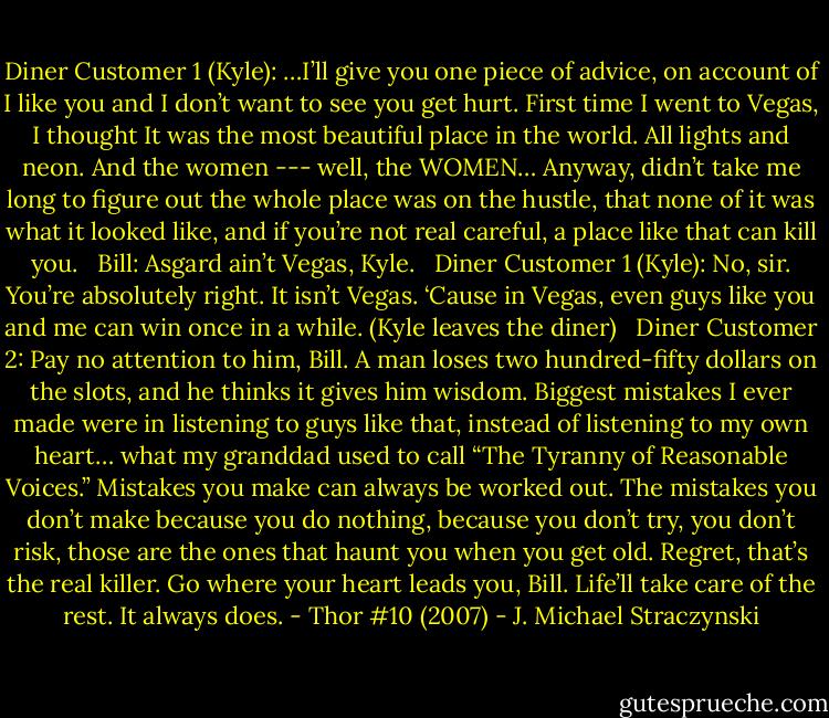 Diner Customer 1 (Kyle): …I’ll give you one piece of advice, on account of I like you and I don’t want to see you get hurt. First time I went to Vegas, I thought It was the most beautiful place in the world. All lights and neon. And the women --- well, the WOMEN… Anyway, didn’t take me long to figure out the whole place was on the hustle, that none of it was what it looked like, and if you’re not real careful, a place like that can kill you.<br /> <br />Bill: Asgard ain’t Vegas, Kyle.<br /> <br />Diner Customer 1 (Kyle): No, sir. You’re absolutely right. It isn’t Vegas. ‘Cause in Vegas, even guys like you and me can win once in a while. (Kyle leaves the diner)<br /> <br />Diner Customer 2: Pay no attention to him, Bill. A man loses two hundred-fifty dollars on the slots, and he thinks it gives him wisdom. Biggest mistakes I ever made were in listening to guys like that, instead of listening to my own heart… what my granddad used to call “The Tyranny of Reasonable Voices.” Mistakes you make can always be worked out. The mistakes you don’t make because you do nothing, because you don’t try, you don’t risk, those are the ones that haunt you when you get old. Regret, that’s the real killer. Go where your heart leads you, Bill. Life’ll take care of the rest. It always does. - Thor #10 (2007) - J. Michael Straczynski