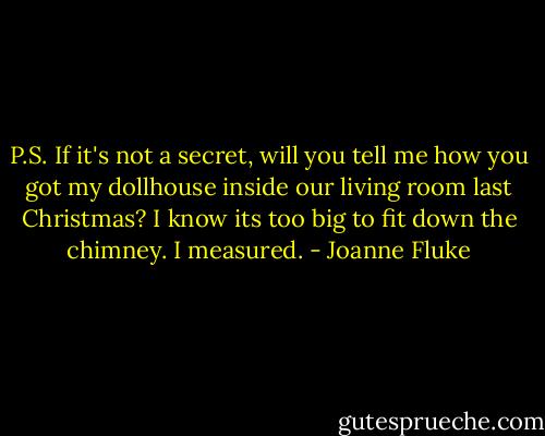 P.S. If it's not a secret, will you tell me how you got my dollhouse inside our living room last Christmas? I know its too big to fit down the chimney. I measured. - Joanne Fluke