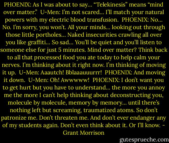 PHOENIX: As I was about to say… “Telekinesis” means “mind over matter.”<br /><br />U-Men: I’m not scared… I’ll match your natural powers with my electric blood transfusion.<br /><br />PHOENIX: No… No. I’m sorry, you won’t. All your minds… looking out through those little portholes… Naked insecurities crawling all over you like graffiti… So sad… You’ll be quiet and you’ll listen to someone else for just 5 minutes. Mind over matter? Think back to all that processed food you ate today to help calm your nerves. I’m thinking about it right now. I’m thinking of moving it up.<br /><br />U-Men: Aaautch! Bblaaauuurrr!<br /><br />PHOENIX: And moving it down.<br /><br />U-Men: Oh! Awwwww!<br /><br />PHOENIX: I don’t want you to get hurt but you have to understand… the more you annoy me the more I can’t help thinking about deconstructing you, molecule by molecule, memory by memory… until there’s nothing left but screaming, traumatized atoms. So don’t patronize me. Don’t threaten me. And don’t ever endanger any of my students again. Don’t even think about it. Or I’ll know. - Grant Morrison