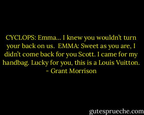 CYCLOPS: Emma… I knew you wouldn’t turn your back on us.<br /><br />EMMA: Sweet as you are, I didn’t come back for you Scott. I came for my handbag. Lucky for you, this is a Louis Vuitton. - Grant Morrison