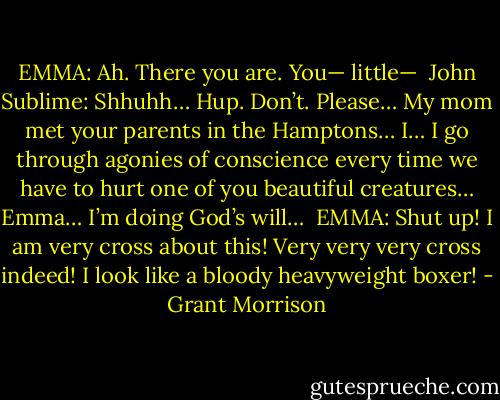 EMMA: Ah. There you are. You— little—<br /><br />John Sublime: Shhuhh… Hup. Don’t. Please… My mom met your parents in the Hamptons… I… I go through agonies of conscience every time we have to hurt one of you beautiful creatures… Emma… I’m doing God’s will…<br /><br />EMMA: Shut up! I am very cross about this! Very very very cross indeed! I look like a bloody heavyweight boxer! - Grant Morrison