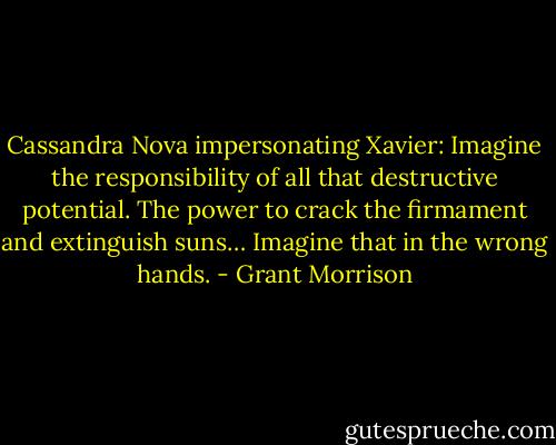 Cassandra Nova impersonating Xavier: Imagine the responsibility of all that destructive potential. The power to crack the firmament and extinguish suns… Imagine that in the wrong hands. - Grant Morrison