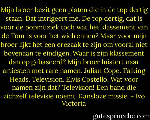 Mijn broer bezit geen platen die in de top dertig staan. Dat intrigeert me. De top dertig, dat is voor de popmuziek toch wat het klassement van de Tour is voor het wielrennen? Maar voor mijn broer lijkt het een erezaak te zijn om vooral niet bovenaan te eindigen. Waar is zijn klassement dan op gebaseerd? Mijn broer luistert naar artiesten met rare namen. Julian Cope. Talking Heads. Television. Elvis Costello, Wat voor namen zijn dat? Television! Een band die zichzelf televisie noemt. Kansloze missie. - Ivo Victoria