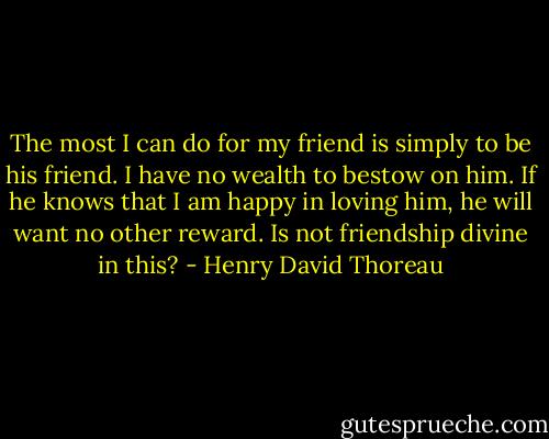 The most I can do for my friend is simply to be his friend. I have no wealth to bestow on him. If he knows that I am happy in loving him, he will want no other reward. Is not friendship divine in this? - Henry David Thoreau