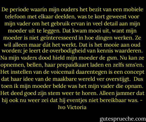 De periode waarin mijn ouders het bezit van een mobiele telefoon met elkaar deelden, was te kort geweest voor mijn vader om het gebruik ervan in veel detail aan mijn moeder uit te leggen. Dat kwam mooi uit, want mijn moeder is niet geïnteresseerd in hoe dingen werken. Ze wil alleen maar dát het werkt. Dat is het mooie aan oud worden: je leert de overbodigheid van kennis waarderen. Na mijn vaders dood hield mijn moeder de gsm. Nu kan ze opnemen, bellen, haar prepaidkaart laden en zelfs sms'en. Het instellen van de voicemail daarentegen is een concept dat haar idee van de maakbare wereld ver overstijgt. <br />Dus toen ik mijn moeder belde was het mijn vader die opnam. Het deed goed zijn stem weer te horen. Alleen jammer dat hij ook nu weer zei dat hij eventjes niet bereikbaar was. - Ivo Victoria