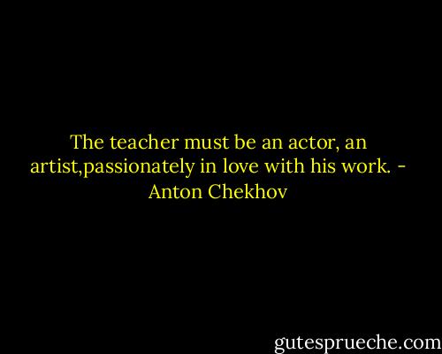 The teacher must be an actor, an artist,passionately in love with his work. - Anton Chekhov