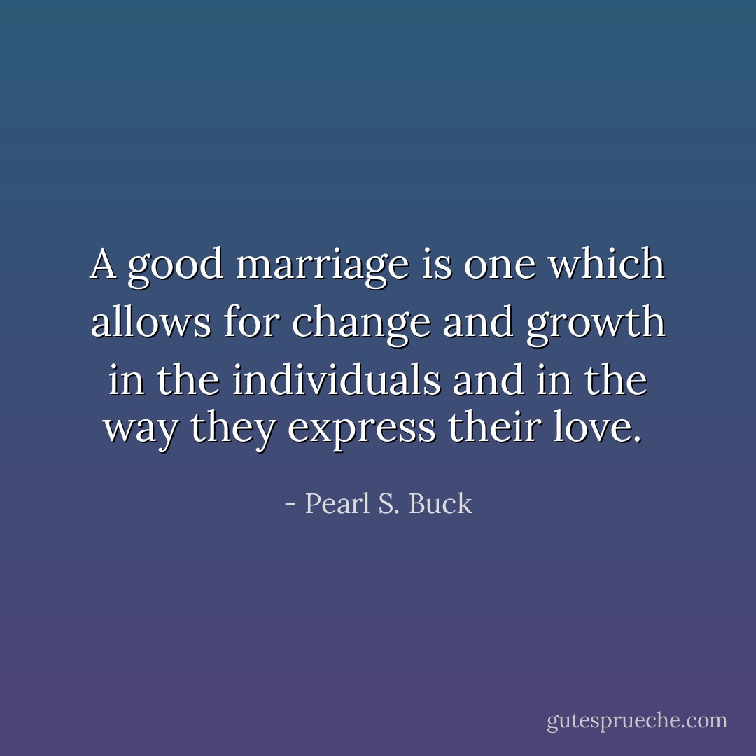 A good marriage is one which allows for change and growth in the individuals and in the way they express their love.  - Pearl S. Buck