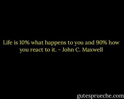 Life is 10% what happens to you and 90% how you react to it. - John C. Maxwell