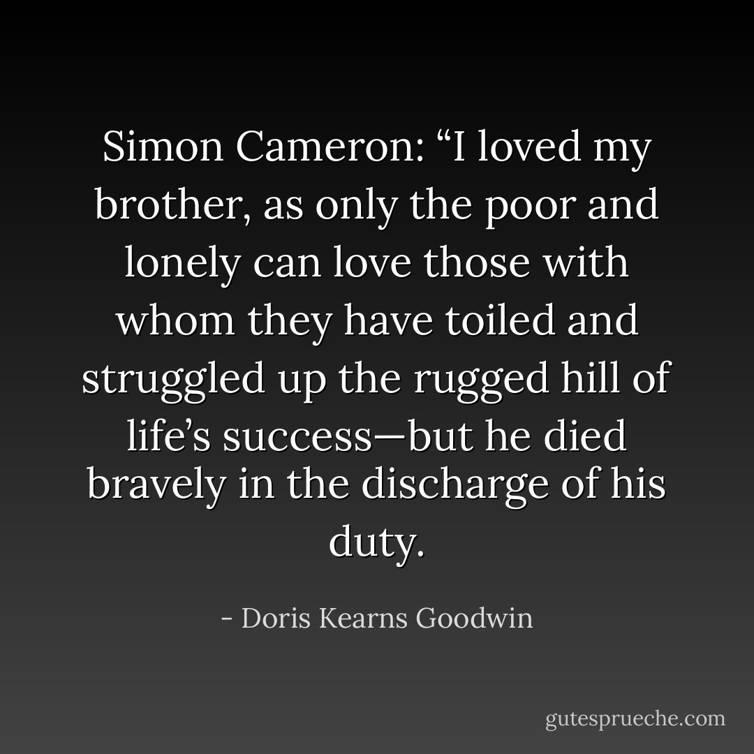 Simon Cameron: “I loved my brother, as only the poor and lonely can love those with whom they have toiled and struggled up the rugged hill of life’s success—but he died bravely in the discharge of his duty. - Doris Kearns Goodwin