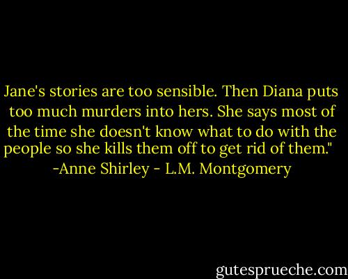 Jane's stories are too sensible. Then Diana puts too much murders into hers. She says most of the time she doesn't know what to do with the people so she kills them off to get rid of them."<br /><br /> -Anne Shirley - L.M. Montgomery