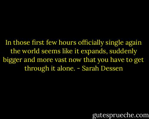 In those first few hours officially single again the world seems like it expands, suddenly bigger and more vast now that you have to get through it alone. - Sarah Dessen