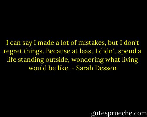 I can say I made a lot of mistakes, but I don't regret things. Because at least I didn't spend a life standing outside, wondering what living would be like. - Sarah Dessen
