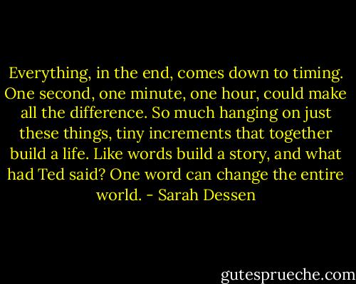 Everything, in the end, comes down to timing. One second, one minute, one hour, could make all the difference. So much hanging on just these things, tiny increments that together build a life. Like words build a story, and what had Ted said? One word can change the entire world. - Sarah Dessen