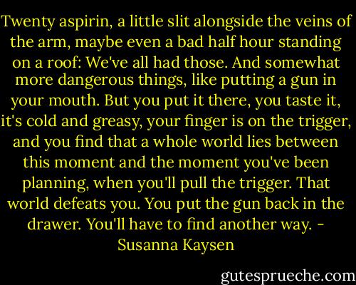 Twenty aspirin, a little slit alongside the veins of the arm, maybe even a bad half hour standing on a roof: We've all had those. And somewhat more dangerous things, like putting a gun in your mouth. But you put it there, you taste it, it's cold and greasy, your finger is on the trigger, and you find that a whole world lies between this moment and the moment you've been planning, when you'll pull the trigger. That world defeats you. You put the gun back in the drawer. You'll have to find another way. - Susanna Kaysen