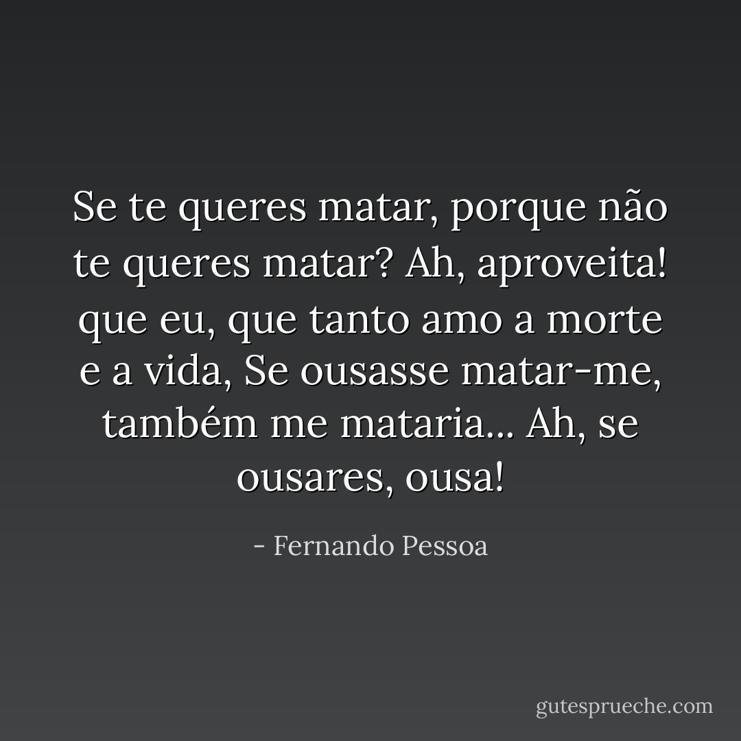 Se te queres matar, porque não te queres matar?<br />Ah, aproveita! que eu, que tanto amo a morte e a vida,<br />Se ousasse matar-me, também me mataria...<br />Ah, se ousares, ousa! - Fernando Pessoa