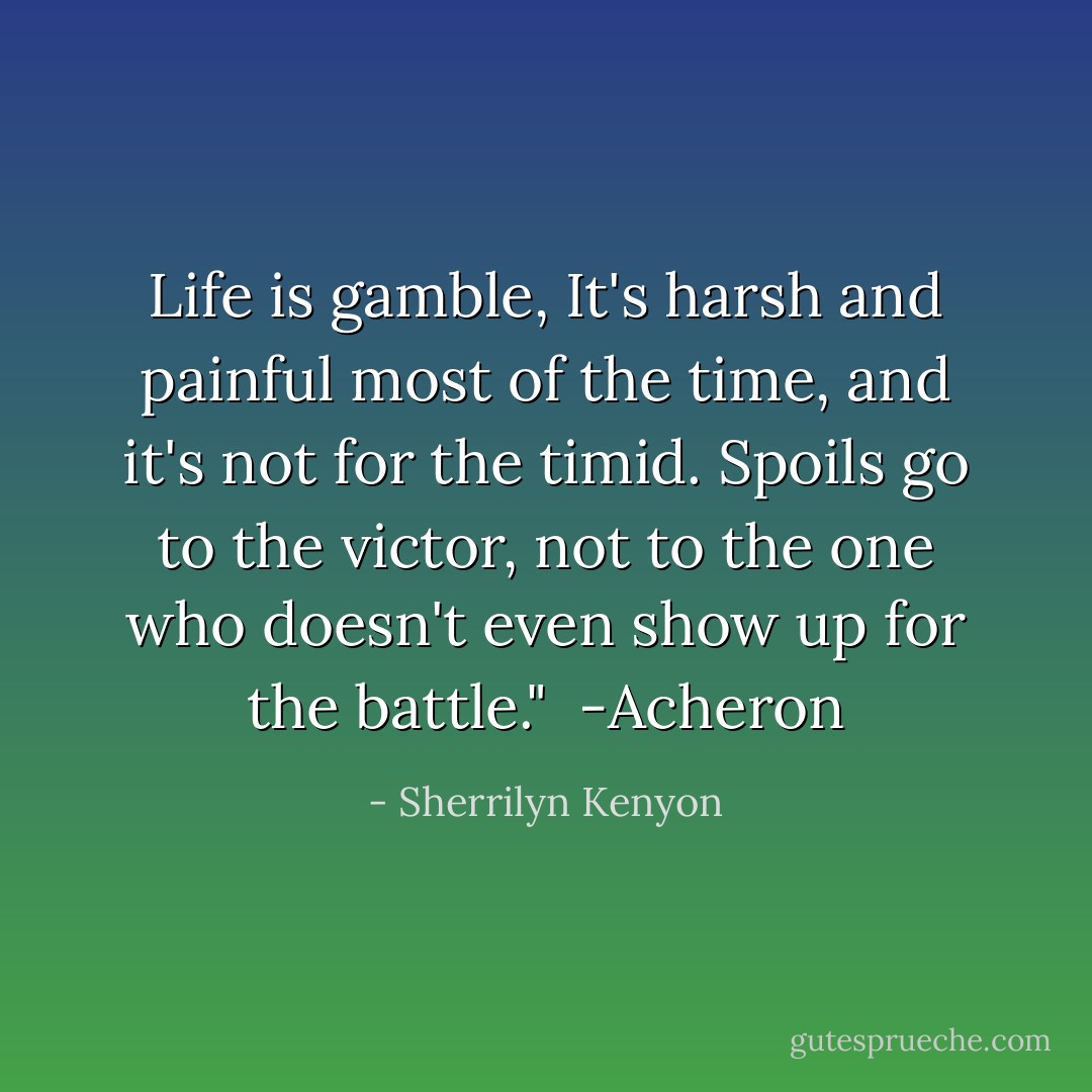 Life is gamble, It's harsh and painful most of the time, and it's not for the timid. Spoils go to the victor, not to the one who doesn't even show up for the battle."<br /><br />-Acheron - Sherrilyn Kenyon