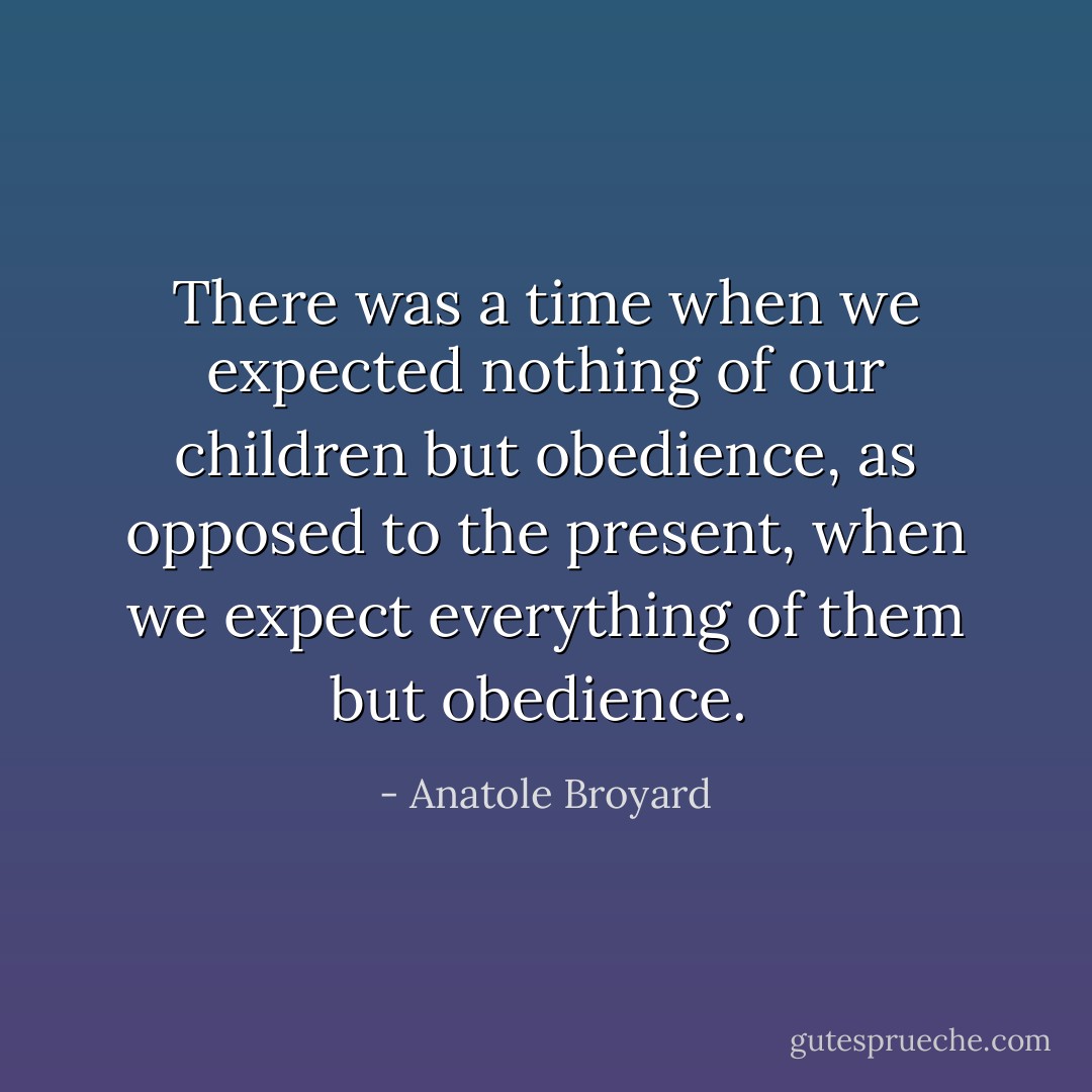 There was a time when we expected nothing of our children but obedience, as opposed to the present, when we expect everything of them but obedience.  - Anatole Broyard